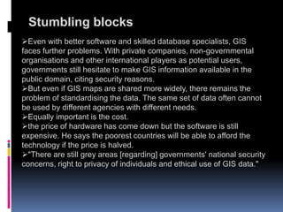 Stumbling blocks
Even with better software and skilled database specialists, GIS
faces further problems. With private companies, non-governmental
organisations and other international players as potential users,
governments still hesitate to make GIS information available in the
public domain, citing security reasons.
But even if GIS maps are shared more widely, there remains the
problem of standardising the data. The same set of data often cannot
be used by different agencies with different needs.
Equally important is the cost.
the price of hardware has come down but the software is still
expensive. He says the poorest countries will be able to afford the
technology if the price is halved.
"There are still grey areas [regarding] governments' national security
concerns, right to privacy of individuals and ethical use of GIS data."
 