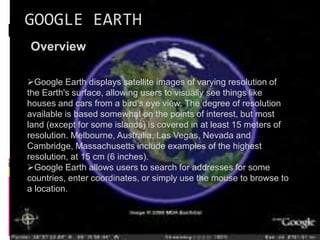 GOOGLE EARTH
Overview
Google Earth displays satellite images of varying resolution of
the Earth's surface, allowing users to visually see things like
houses and cars from a bird's eye view. The degree of resolution
available is based somewhat on the points of interest, but most
land (except for some islands) is covered in at least 15 meters of
resolution. Melbourne, Australia, Las Vegas, Nevada and
Cambridge, Massachusetts include examples of the highest
resolution, at 15 cm (6 inches).
Google Earth allows users to search for addresses for some
countries, enter coordinates, or simply use the mouse to browse to
a location.
 