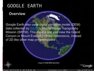 GOOGLE EARTH
Overview
Google Earth also uses digital elevation model (DEM)
data collected by NASA's Shuttle Radar Topography
Mission (SRTM). This means one can view the Grand
Canyon or Mount Everest in three dimensions, instead
of 2D like other map programs/sites
 
