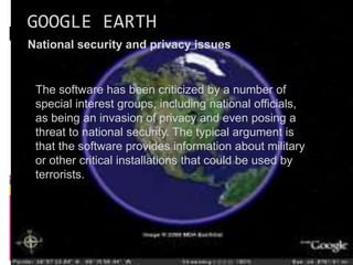 GOOGLE EARTH
National security and privacy issues
The software has been criticized by a number of
special interest groups, including national officials,
as being an invasion of privacy and even posing a
threat to national security. The typical argument is
that the software provides information about military
or other critical installations that could be used by
terrorists.
 