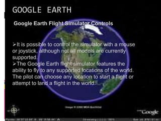 GOOGLE EARTH
Google Earth Flight Simulator Controls
It is possible to control the simulator with a mouse
or joystick, although not all models are currently
supported.
The Google Earth flight simulator features the
ability to fly to any supported locations of the world.
The pilot can choose any location to start a flight or
attempt to land a flight in the world.
 