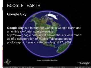 GOOGLE EARTH
Google Sky
Google Sky is a feature for Google's Google Earth and
an online sky/outer space viewer at
http://www.google.com/sky. It shows the sky view made
up of a collaboration of Hubble Telescope space
photographs. It was created on August 27, 2007.
 