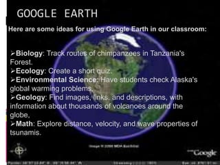 GOOGLE EARTH
Here are some ideas for using Google Earth in our classroom:
Biology: Track routes of chimpanzees in Tanzania's
Forest.
Ecology: Create a short quiz.
Environmental Science: Have students check Alaska's
global warming problems.
Geology: Find images, links, and descriptions, with
information about thousands of volcanoes around the
globe,
Math: Explore distance, velocity, and wave properties of
tsunamis.
 