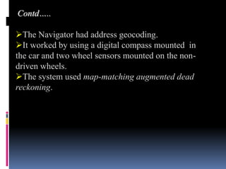 BIRTH OF DIGITAL MAPPING
BIRTH OF DIGITAL MAPPING
Contd…..
The Navigator had address geocoding.
It worked by using a digital compass mounted in
the car and two wheel sensors mounted on the non-
driven wheels.
The system used map-matching augmented dead
reckoning.
 