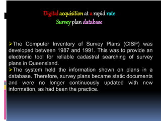 The Computer Inventory of Survey Plans (CISP) was
developed between 1987 and 1991. This was to provide an
electronic tool for reliable cadastral searching of survey
plans in Queensland.
The system held the information shown on plans in a
database. Therefore, survey plans became static documents
and were no longer continuously updated with new
information, as had been the practice.
Digital acquisition at a rapid rate
Survey plandatabase
 