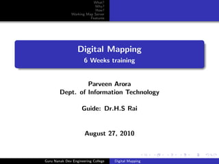 What?
                           Why?
                           How?
               Working Map Server
                         Features




                  Digital Mapping
                      6 Weeks training


                 Parveen Arora
        Dept. of Information Technology

                     Guide: Dr.H.S Rai


                      August 27, 2010



Guru Nanak Dev Engineering College   Digital Mapping
 