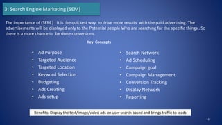 • Ad Purpose
• Targeted Audience
• Targeted Location
• Keyword Selection
• Budgeting
• Ads Creating
• Ads setup
• Search Network
• Ad Scheduling
• Campaign goal
• Campaign Management
• Conversion Tracking
• Display Network
• Reporting
13
The importance of (SEM ) : It is the quickest way to drive more results with the paid advertising. The
advertisements will be displayed only to the Potential people Who are searching for the specific things . So
there is a more chance to be done conversions.
3: Search Engine Marketing (SEM)
Key Concepts
Benefits: Display the text/image/video ads on user search based and brings traffic to leads
 