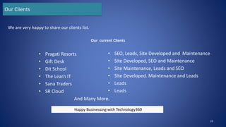 • Pragati Resorts
• Gift Desk
• Dit School
• The Learn IT
• Sana Traders
• SR Cloud
And Many More.
• SEO, Leads, Site Developed and Maintenance
• Site Developed, SEO and Maintenance
• Site Maintenance, Leads and SEO
• Site Developed. Maintenance and Leads
• Leads
• Leads
19
We are very happy to share our clients list.
Our Clients
Happy Businessing with Technology360
Our current Clients
 