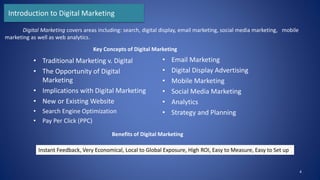 Introduction to Digital Marketing
• Traditional Marketing v. Digital
• The Opportunity of Digital
Marketing
• Implications with Digital Marketing
• New or Existing Website
• Search Engine Optimization
• Pay Per Click (PPC)
• Email Marketing
• Digital Display Advertising
• Mobile Marketing
• Social Media Marketing
• Analytics
• Strategy and Planning
4
Digital Marketing covers areas including: search, digital display, email marketing, social media marketing, mobile
marketing as well as web analytics.
Key Concepts of Digital Marketing
Benefits of Digital Marketing
Instant Feedback, Very Economical, Local to Global Exposure, High ROI, Easy to Measure, Easy to Set up
 