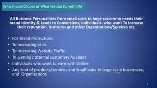 All Business Personalities from small scale to large scale-who needs their
brand identity & Leads to Conversions, Individuals- who want To Increase
their reputation, Institutes and other Organizations/Services etc.
• For Brand Promotions
• To Increasing sales
• To Increasing Website Traffic
• To Getting potential customers As Leads
• Individuals who want to earn with Online
• Any kind of products/services and Small scale to large scale businesses,
and Organizations
8
Who Should Choose or What We can Do with DM
 