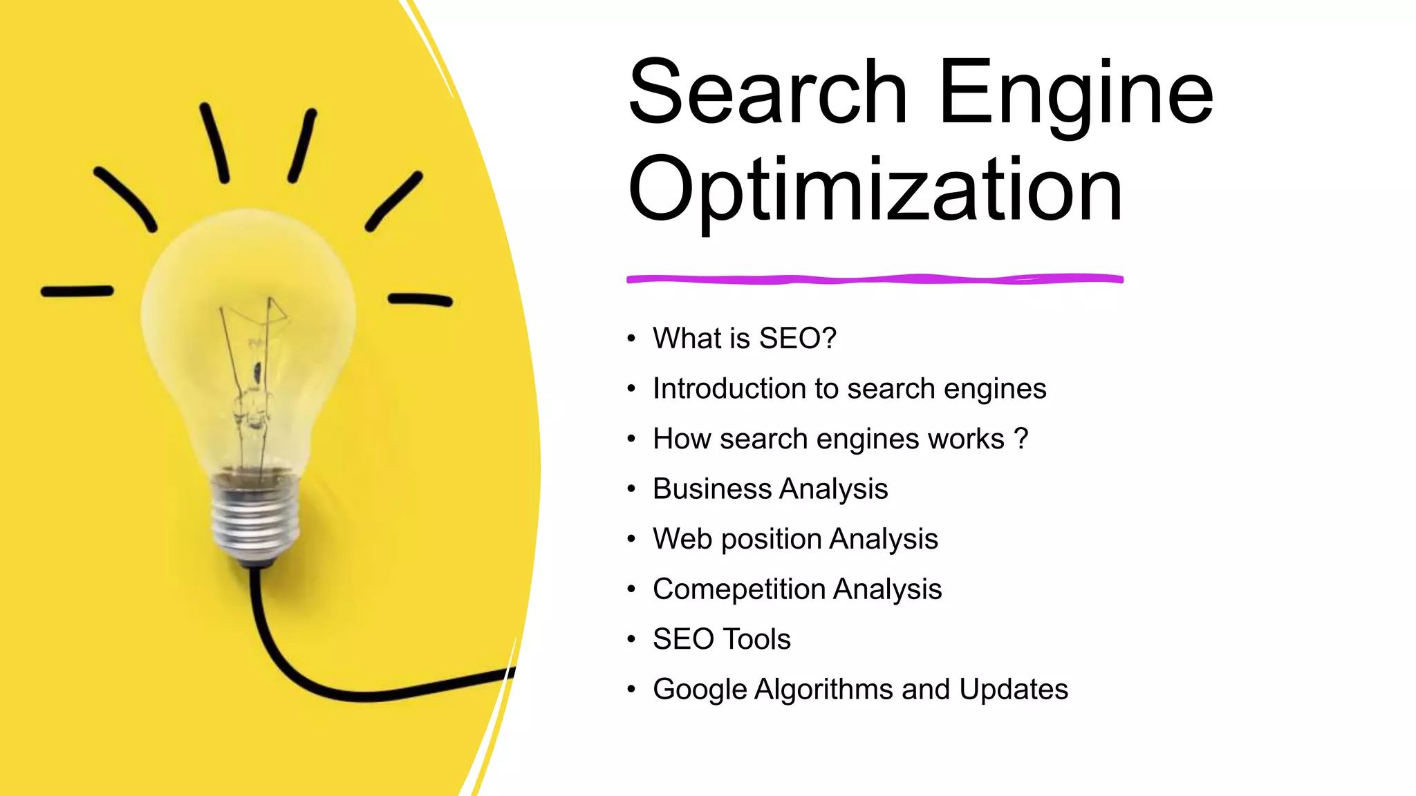Search Engine
Optimization
• What is SEO?
• Introduction to search engines
• How search engines works ?
• Business Analysis
• Web position Analysis
• Comepetition Analysis
• SEO Tools
• Google Algorithms and Updates
 