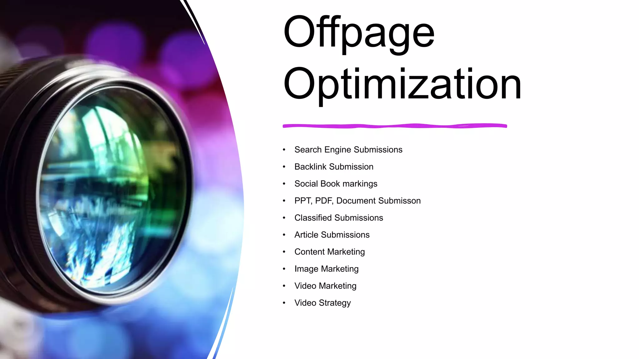 Offpage
Optimization
• Search Engine Submissions
• Backlink Submission
• Social Book markings
• PPT, PDF, Document Submisson
• Classified Submissions
• Article Submissions
• Content Marketing
• Image Marketing
• Video Marketing
• Video Strategy
 