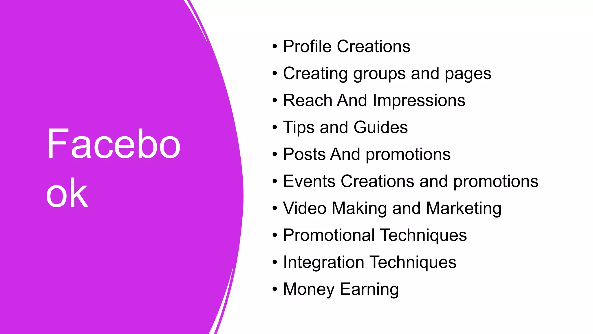 Facebo
ok
• Profile Creations
• Creating groups and pages
• Reach And Impressions
• Tips and Guides
• Posts And promotions
• Events Creations and promotions
• Video Making and Marketing
• Promotional Techniques
• Integration Techniques
• Money Earning
 