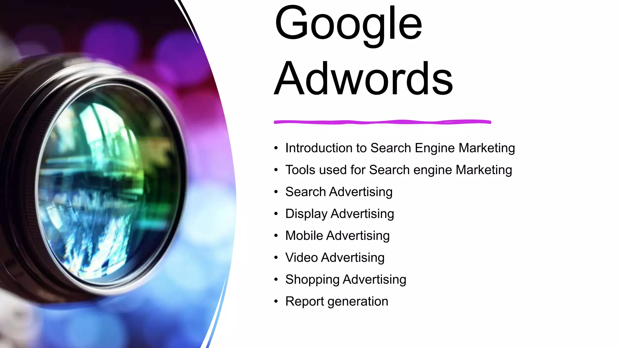 Google
Adwords
• Introduction to Search Engine Marketing
• Tools used for Search engine Marketing
• Search Advertising
• Display Advertising
• Mobile Advertising
• Video Advertising
• Shopping Advertising
• Report generation
 