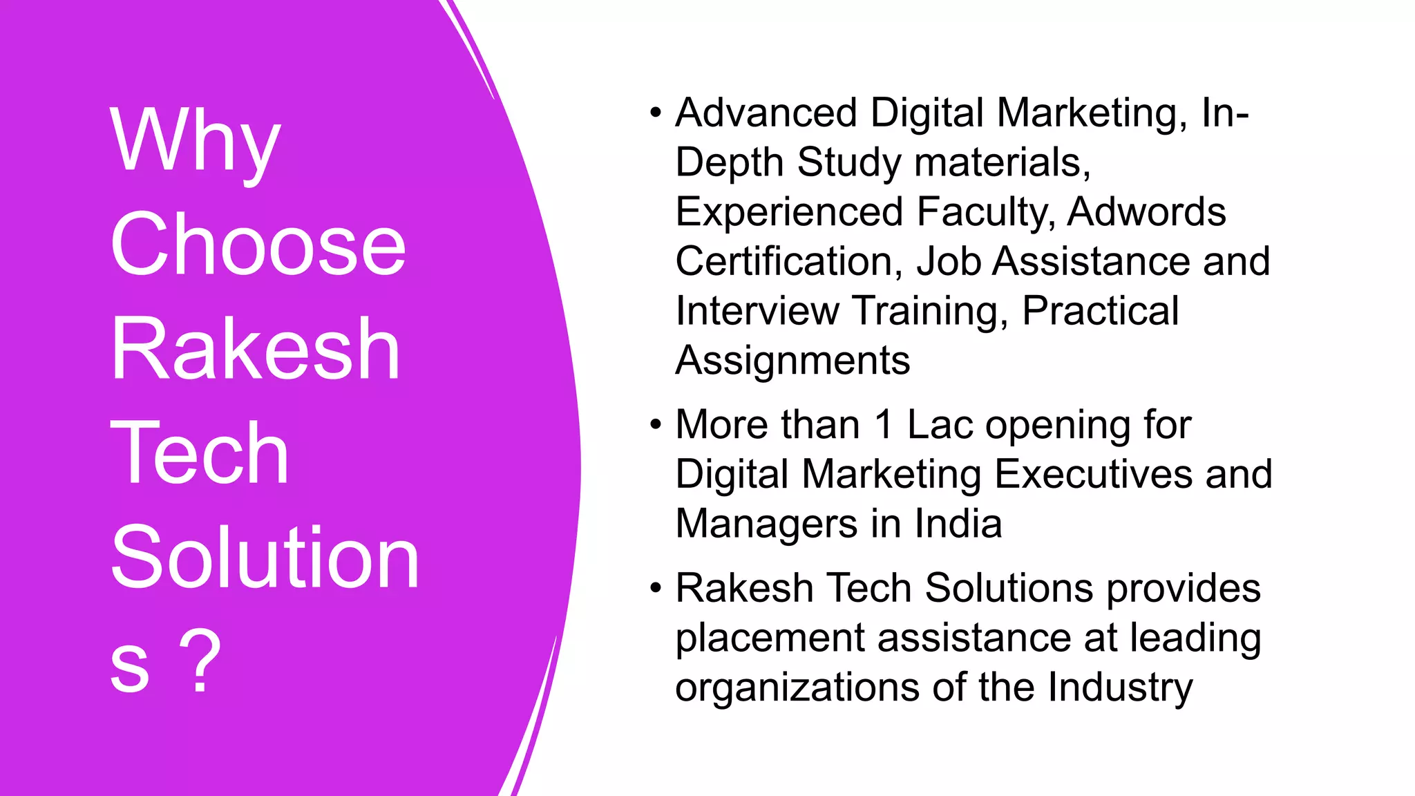 Why
Choose
Rakesh
Tech
Solution
s ?
• Advanced Digital Marketing, In-
Depth Study materials,
Experienced Faculty, Adwords
Certification, Job Assistance and
Interview Training, Practical
Assignments
• More than 1 Lac opening for
Digital Marketing Executives and
Managers in India
• Rakesh Tech Solutions provides
placement assistance at leading
organizations of the Industry
 