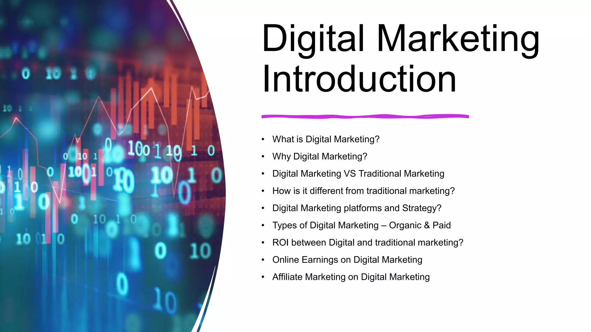 Digital Marketing
Introduction
• What is Digital Marketing?
• Why Digital Marketing?
• Digital Marketing VS Traditional Marketing
• How is it different from traditional marketing?
• Digital Marketing platforms and Strategy?
• Types of Digital Marketing – Organic & Paid
• ROI between Digital and traditional marketing?
• Online Earnings on Digital Marketing
• Affiliate Marketing on Digital Marketing
 