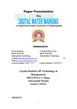 Paper Presentation
On
- A sophisticated modern incarnation of steganography
PRESENTED BY
R. Sai pradeep, I. Naga Krishna Teja,
III/IV B.TECH, III/IV B.TECH,
Information Technology, Information Technology,
E-Mail:rsaipradeep@hotmail.com, E-
Mail:teja_143_inturi@yahoo.co.in,
Contact number: 9885117337. Contact number: 9885080317.
Loyola Institute OF Technology &
Management:
DHULIPALLA Village,
Sattenapalli Mandal,
Guntur- 522412.
ABSTRACT:
1
 