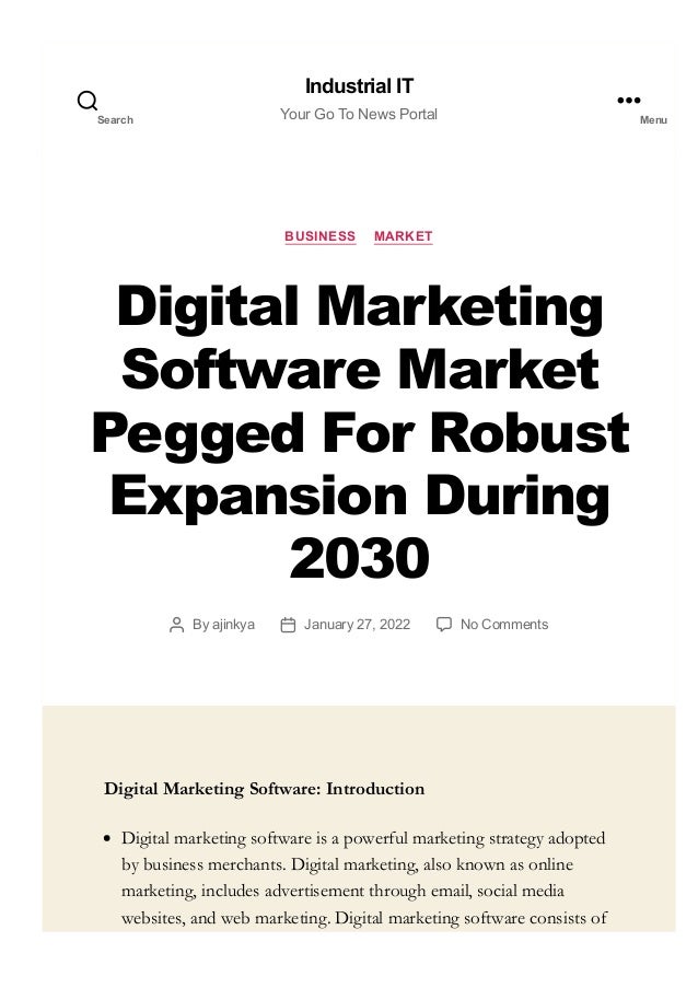 BUSINESS MARKET
Digital Marketing
Software Market
Pegged For Robust
Expansion During
2030
By ajinkya January 27, 2022 No Comments
Digital Marketing Software: Introduction
Digital marketing software is a powerful marketing strategy adopted
by business merchants. Digital marketing, also known as online
marketing, includes advertisement through email, social media
websites, and web marketing. Digital marketing software consists of
Industrial IT
Your Go To News Portal
Search Menu
 