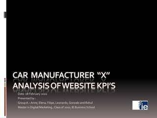 Car  Manufacturer  “X”Analysis of Website KPI’s Date: 08 February 2010 Presented by :  Group A – Anne, Elena, Filipe, Leonardo, Gonzalo and Rahul  Master in Digital Marketing , Class of 2010, IE Business School 