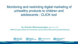 Monitoring and restricting digital marketing of
unhealthy products to children and
adolescents : CLICK tool
Dr. Kremlin Wickramasinghe MBBS MSc DPhil
WHO European Office for Prevention and Control of Noncommunicable Diseases
 