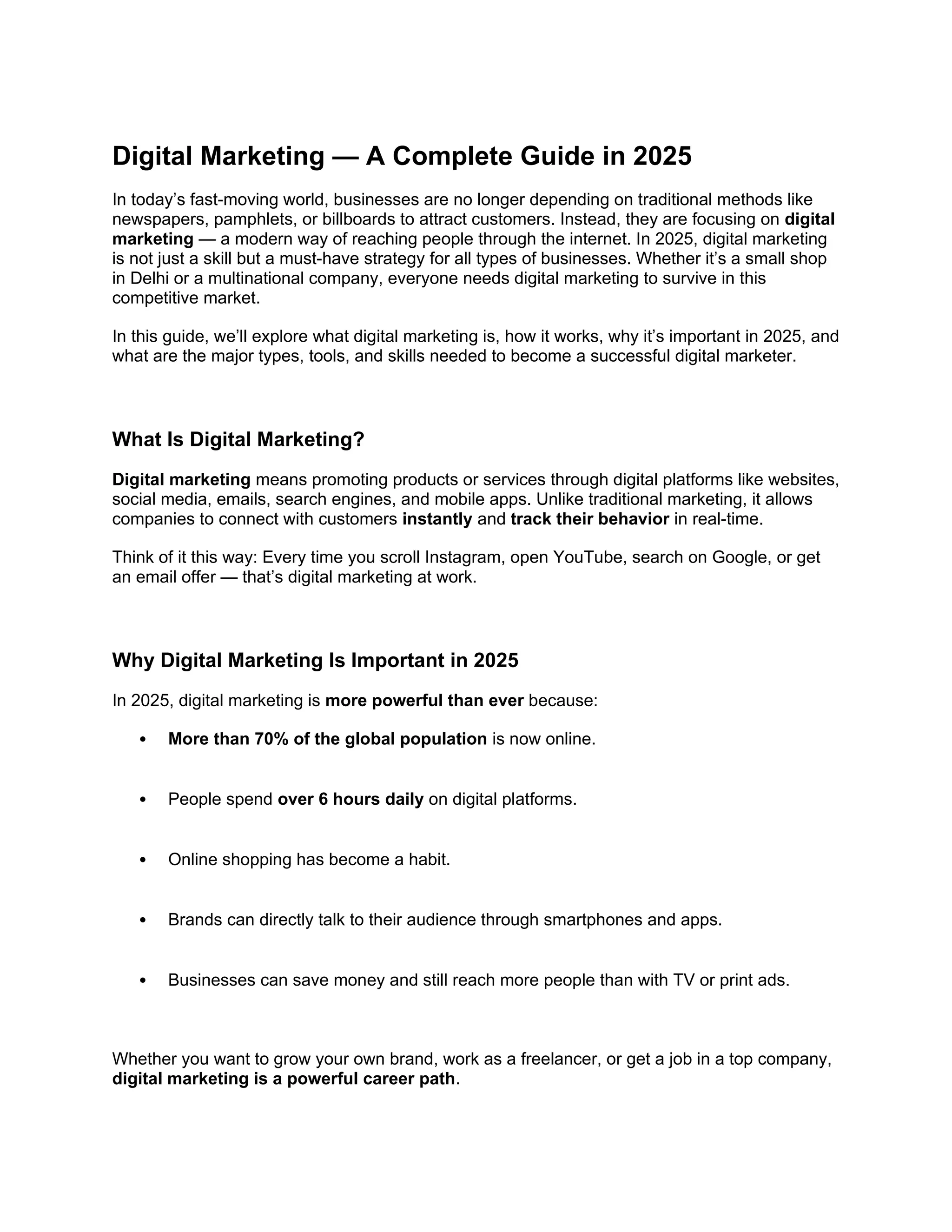 Digital Marketing — A Complete Guide in 2025
In today’s fast-moving world, businesses are no longer depending on traditional methods like
newspapers, pamphlets, or billboards to attract customers. Instead, they are focusing on digital
marketing — a modern way of reaching people through the internet. In 2025, digital marketing
is not just a skill but a must-have strategy for all types of businesses. Whether it’s a small shop
in Delhi or a multinational company, everyone needs digital marketing to survive in this
competitive market.
In this guide, we’ll explore what digital marketing is, how it works, why it’s important in 2025, and
what are the major types, tools, and skills needed to become a successful digital marketer.
What Is Digital Marketing?
Digital marketing means promoting products or services through digital platforms like websites,
social media, emails, search engines, and mobile apps. Unlike traditional marketing, it allows
companies to connect with customers instantly and track their behavior in real-time.
Think of it this way: Every time you scroll Instagram, open YouTube, search on Google, or get
an email offer — that’s digital marketing at work.
Why Digital Marketing Is Important in 2025
In 2025, digital marketing is more powerful than ever because:
 More than 70% of the global population is now online.
 People spend over 6 hours daily on digital platforms.
 Online shopping has become a habit.
 Brands can directly talk to their audience through smartphones and apps.
 Businesses can save money and still reach more people than with TV or print ads.
Whether you want to grow your own brand, work as a freelancer, or get a job in a top company,
digital marketing is a powerful career path.
 