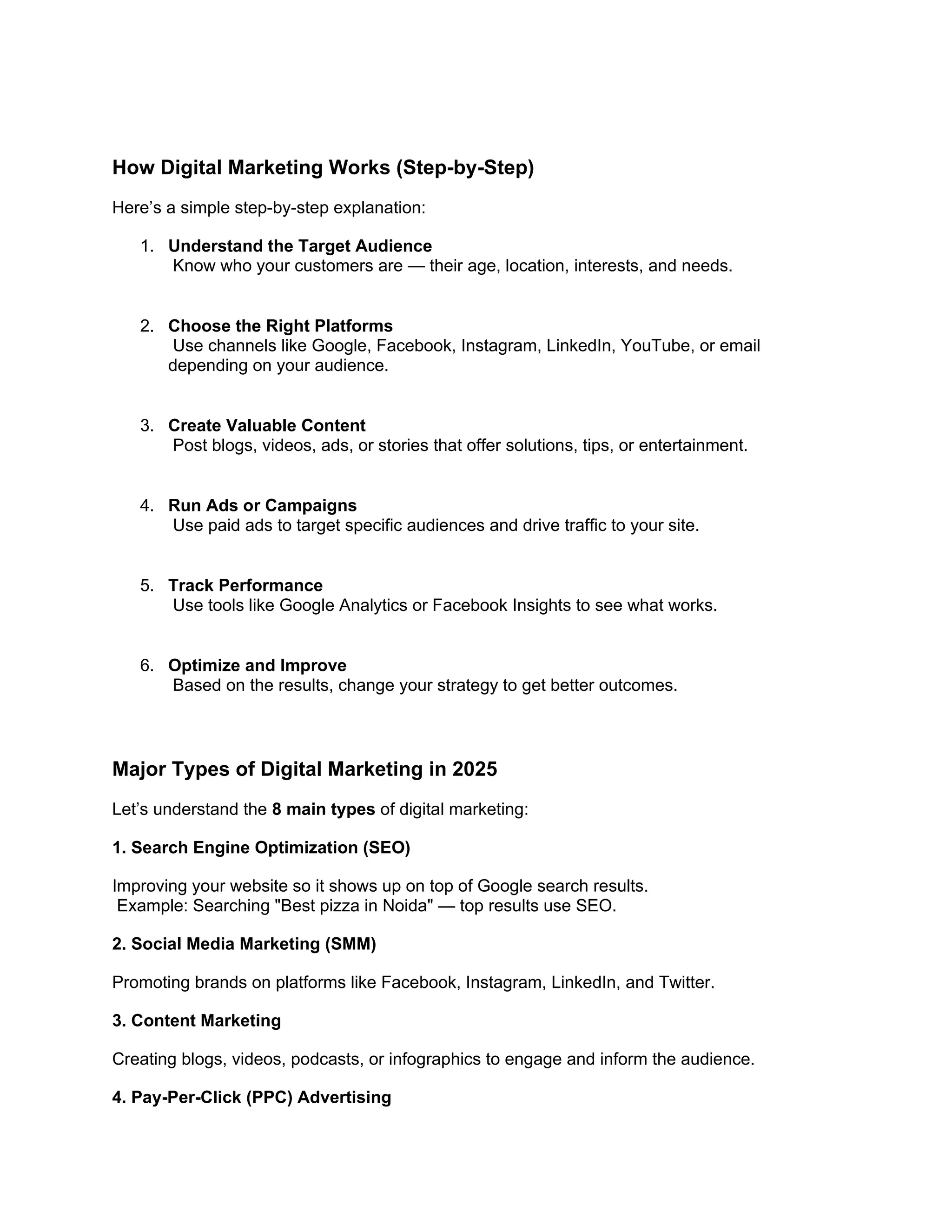 How Digital Marketing Works (Step-by-Step)
Here’s a simple step-by-step explanation:
1. Understand the Target Audience
Know who your customers are — their age, location, interests, and needs.
2. Choose the Right Platforms
Use channels like Google, Facebook, Instagram, LinkedIn, YouTube, or email
depending on your audience.
3. Create Valuable Content
Post blogs, videos, ads, or stories that offer solutions, tips, or entertainment.
4. Run Ads or Campaigns
Use paid ads to target specific audiences and drive traffic to your site.
5. Track Performance
Use tools like Google Analytics or Facebook Insights to see what works.
6. Optimize and Improve
Based on the results, change your strategy to get better outcomes.
Major Types of Digital Marketing in 2025
Let’s understand the 8 main types of digital marketing:
1. Search Engine Optimization (SEO)
Improving your website so it shows up on top of Google search results.
Example: Searching "Best pizza in Noida" — top results use SEO.
2. Social Media Marketing (SMM)
Promoting brands on platforms like Facebook, Instagram, LinkedIn, and Twitter.
3. Content Marketing
Creating blogs, videos, podcasts, or infographics to engage and inform the audience.
4. Pay-Per-Click (PPC) Advertising
 