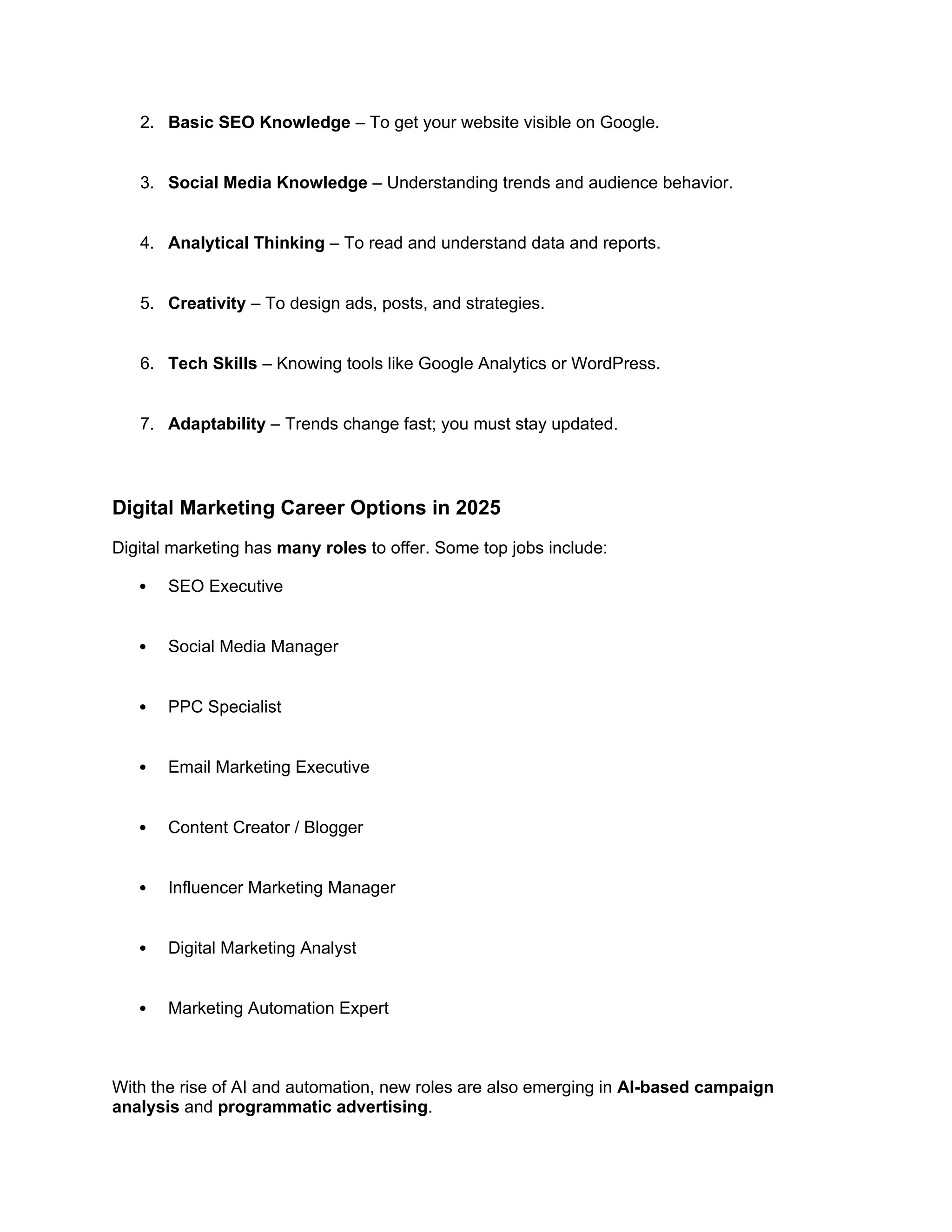 2. Basic SEO Knowledge – To get your website visible on Google.
3. Social Media Knowledge – Understanding trends and audience behavior.
4. Analytical Thinking – To read and understand data and reports.
5. Creativity – To design ads, posts, and strategies.
6. Tech Skills – Knowing tools like Google Analytics or WordPress.
7. Adaptability – Trends change fast; you must stay updated.
Digital Marketing Career Options in 2025
Digital marketing has many roles to offer. Some top jobs include:
 SEO Executive
 Social Media Manager
 PPC Specialist
 Email Marketing Executive
 Content Creator / Blogger
 Influencer Marketing Manager
 Digital Marketing Analyst
 Marketing Automation Expert
With the rise of AI and automation, new roles are also emerging in AI-based campaign
analysis and programmatic advertising.
 