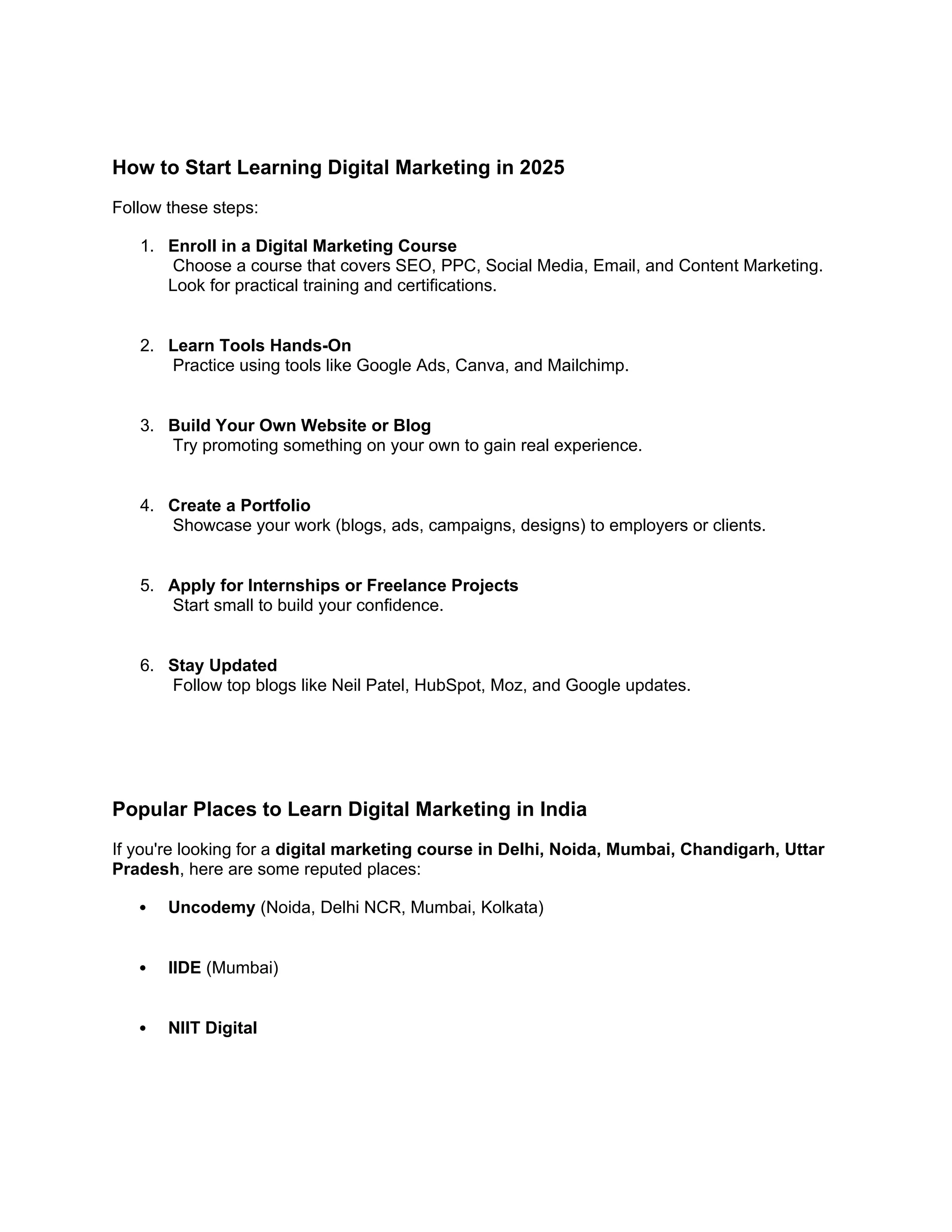 How to Start Learning Digital Marketing in 2025
Follow these steps:
1. Enroll in a Digital Marketing Course
Choose a course that covers SEO, PPC, Social Media, Email, and Content Marketing.
Look for practical training and certifications.
2. Learn Tools Hands-On
Practice using tools like Google Ads, Canva, and Mailchimp.
3. Build Your Own Website or Blog
Try promoting something on your own to gain real experience.
4. Create a Portfolio
Showcase your work (blogs, ads, campaigns, designs) to employers or clients.
5. Apply for Internships or Freelance Projects
Start small to build your confidence.
6. Stay Updated
Follow top blogs like Neil Patel, HubSpot, Moz, and Google updates.
Popular Places to Learn Digital Marketing in India
If you're looking for a digital marketing course in Delhi, Noida, Mumbai, Chandigarh, Uttar
Pradesh, here are some reputed places:
 Uncodemy (Noida, Delhi NCR, Mumbai, Kolkata)
 IIDE (Mumbai)
 NIIT Digital
 