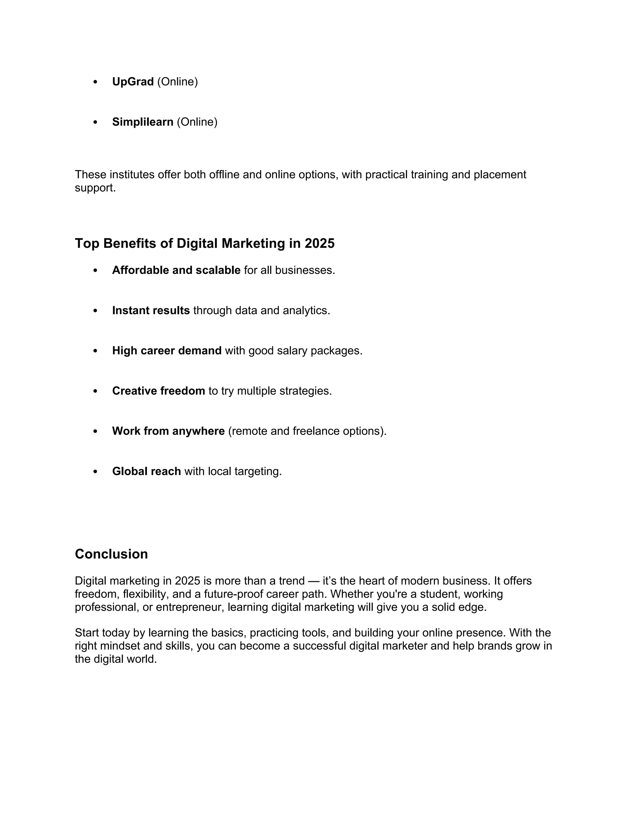  UpGrad (Online)
 Simplilearn (Online)
These institutes offer both offline and online options, with practical training and placement
support.
Top Benefits of Digital Marketing in 2025
 Affordable and scalable for all businesses.
 Instant results through data and analytics.
 High career demand with good salary packages.
 Creative freedom to try multiple strategies.
 Work from anywhere (remote and freelance options).
 Global reach with local targeting.
Conclusion
Digital marketing in 2025 is more than a trend — it’s the heart of modern business. It offers
freedom, flexibility, and a future-proof career path. Whether you're a student, working
professional, or entrepreneur, learning digital marketing will give you a solid edge.
Start today by learning the basics, practicing tools, and building your online presence. With the
right mindset and skills, you can become a successful digital marketer and help brands grow in
the digital world.
 