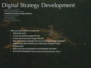 Digital Strategy Development
0. Evaluate your current online activities.
1. Deﬁne your communications & business objectives.
2. Identify & describe your target audiences.
3. Plan your target audience interaction.
4. Deﬁne the broad strategy.
5. Create a channel and form plan.
6. Develop elements to execute channel plan.




          ‣     Deﬁne your target audience in human terms.
                ‣ What do they want?
                ‣ In what way could they engage with you?
                ‣ In what way do they want to engage with you?
                ‣ What is the common social object between you the brand and your consumers?
                ‣ Where are they when it’s best for you to talk to them? Facebook? Google?
                   MSNmessenger?
                ‣ All the usual relevant demographic and psychographic information.
                ‣ Also include technographics; http://www.forrester.com/Groundswell/proﬁle_tool.html
 
