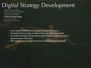 Digital Strategy Development
0. Evaluate your current online activities.
1. Deﬁne your communications & business objectives.
2. Identify & describe your target audiences.
3. Plan your target audience interaction.
4. Deﬁne the broad strategy.
5. Create a channel and form plan.
6. Develop elements to execute channel plan.




          ‣     Create a Digital Brand Manifesto to consolidate the analysis from steps 0-3.
          ‣     This should include in one page, an overview of how it will work together and why.
          ‣     This manifesto will help you sell the project inwards, brief agencies, deﬁne your work and
                educate newcomers to the project.
          ‣     Write it with the same personality and tone that your brand uses to communicate in.
 