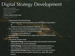 Digital Strategy Development
0. Evaluate your current online activities.
1. Deﬁne your communications & business objectives.
2. Identify & describe your target audiences.
3. Plan your target audience interaction.
4. Deﬁne the broad strategy.
5. Create a channel and form plan.
6. Develop elements to execute channel plan.


          ‣     Evaluate Bought, Paid and Earned media.
                ‣ Decipher what media mix you need based on your goals, resources, target audience
                    etc.
                ‣ Consider the costs of media and production of elements.
          ‣     This is where you consider social media engagement as a long-term strategy.
                ‣ Does community building ﬁt in with your interaction plan?
                ‣ In what form, on which platforms etc?
          ‣     Consider the eﬀects of decisions on SEO, as organic search is an important factor in long-
                term web strategy.
          ‣     Some example strategies include:
                ‣ Community Strategy: Using media and platforms that help build a strong network
                    of brand advocates and consumer relationships.
                ‣ Content Strategy: Creating and disseminating engaging ongoing content (e.g..
                    videos, blogs, games). Consider what is relevant, interesting and sustainable.
                ‣ Communicative Strategy: Making it easy for consumer to reach you, by opening
                    diﬀerent channels for easy and quick live interaction (e.g.. Skype, MSN, twitter,
                    livechats)
 