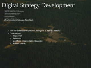 Digital Strategy Development
0. Evaluate your current online activities.
1. Deﬁne your communications & business objectives.
2. Identify & describe your target audiences.
3. Plan your target audience interaction.
4. Deﬁne the broad strategy.
5. Create a channel and form plan.
6. Develop elements to execute channel plan.




          ‣     Here you write briefs to execute (build and dispatch) all the media elements.
          ‣     Some examples
                ‣ Website brief
                ‣ Banner brief
                ‣ Social Media engagement plan and guidelines
                ‣ A content schedule.
 