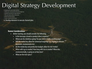 Digital Strategy Development
0. Evaluate your current online activities.
1. Deﬁne your communications & business objectives.
2. Identify & describe your target audiences.
3. Plan your target audience interaction.
4. Deﬁne the broad strategy.
5. Create a channel and form plan.
6. Develop elements to execute channel plan.




          Banner Considerations
             ‣ Before starting, you should consider the following:
               ‣ Is the message a brand or product direct response?
               ‣ Where are the clickthrus going? Do you need to build a landing page?
               ‣ Will the media buy allow for contextual targeting? (i.e. buying in relevant
                   keywords, environments etc)
               ‣ Do the media buy and production budgets allow for rich-media?
               ‣ When will it go in market? How long will it be in market? What else,
                   environmentally, is going on at that time?
               ‣ What are the tech specs?
 