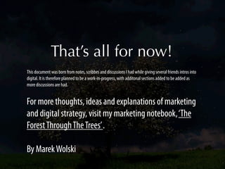 That’s all for now!
This document was born from notes, scribbes and discussions I had while giving several friends intros into
digital. It is therefore planned to be a work-in-progress, with additonal sections added to be added as
more discussions are had.


For more thoughts, ideas and explanations of marketing
and digital strategy, visit my marketing notebook, ‘The
Forest Through The Trees’ .

By Marek Wolski
 