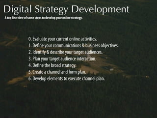 Digital Strategy Development
A top line view of some steps to develop your online strategy.




                  0. Evaluate your current online activities.
                  1. Deﬁne your communications & business objectives.
                  2. Identify & describe your target audiences.
                  3. Plan your target audience interaction.
                  4. Deﬁne the broad strategy.
                  5. Create a channel and form plan.
                  6. Develop elements to execute channel plan.
 