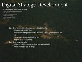 Digital Strategy Development
0. Evaluate your current online activities.
1. Deﬁne your communications & business objectives.
2. Identify & describe your target audiences.
3. Plan your target audience interaction.
4. Deﬁne the broad strategy.
5. Create a channel and form plan.
6. Develop elements to execute channel plan.




          ‣     Look at your current analytics and gain some actionable insights:
                   ‣ What content is popular? Why?
                   ‣ How are users ﬁnding their way to the site? Direct, Search Keywords, referring sites
                        etc
                   ‣ How are users navigating through the site?
                   ‣ Are goals set-up being attained?
          ‣     Look at your competitors sites:
                   ‣ What points of diﬀerentiation are there? Are they meaningful?
                   ‣ What learnings can you take away?
 