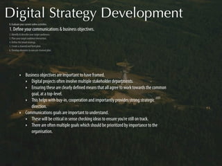 Digital Strategy Development
0. Evaluate your current online activities.
1. Deﬁne your communications & business objectives.
2. Identify & describe your target audiences.
3. Plan your target audience interaction.
4. Deﬁne the broad strategy.
5. Create a channel and form plan.
6. Develop elements to execute channel plan.




           ‣      Business objectives are important to have framed.
                  ‣ Digital projects often involve multiple stakeholder departments.
                  ‣ Ensuring these are clearly deﬁned means that all agree to work towards the common
                     goal, at a top-level.
                  ‣ This helps with buy-in, cooperation and importantly provides strong strategic
                     direction.
           ‣      Communications goals are important to understand.
                  ‣ These will be critical in sense checking ideas to ensure you’re still on track.
                  ‣ There are often multiple goals which should be prioritized by importance to the
                     organisation.
 