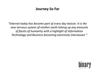 Journey So Far“Internet today has become part of every day lexicon. It is the new nervous system of mother earth linking up any amounts of facets of humanity with a highlight of Information Technology and Business becoming extremely interwoven ”