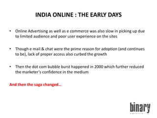 INDIA ONLINE : THE EARLY DAYSOnline Advertising as well as e commerce was also slow in picking up due to limited audience and poor user experience on the sitesThough e mail & chat were the prime reason for adoption (and continues to be), lack of proper access also curbed the growthThen the dot com bubble burst happened in 2000 which further reduced the marketer’s confidence in the mediumAnd then the saga changed…