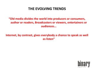 THE EVOLVING TRENDS“Old media divides the world into producers or consumers, author or readers, Broadcasters or viewers, entertainers or audiences…Internet, by contrast, gives everybody a chance to speak as well as listen”