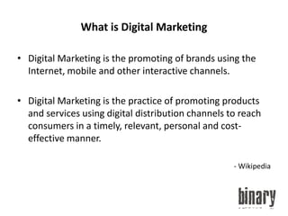 What is Digital MarketingDigital Marketing is the promoting of brands using the Internet, mobile and other interactive channels.Digital Marketing is the practice of promoting products and services using digital distribution channels to reach consumers in a timely, relevant, personal and cost-effective manner.- Wikipedia