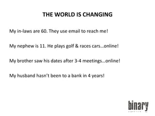 THE WORLD IS CHANGINGMy in-laws are 60. They use email to reach me!My nephew is 11. He plays golf & races cars…online!My brother saw his dates after 3-4 meetings…online!My husband hasn’t been to a bank in 4 years!