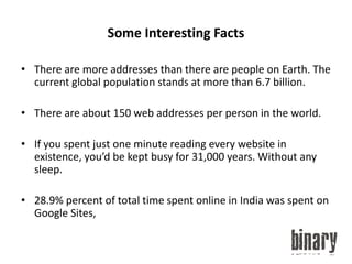 Some Interesting FactsThere are more addresses than there are people on Earth. The current global population stands at more than 6.7 billion.There are about 150 web addresses per person in the world.If you spent just one minute reading every website in existence, you’d be kept busy for 31,000 years. Without any sleep.28.9% percent of total time spent online in India was spent on Google Sites,