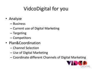 VidcoDigital for you
• Analyze
  – Business
  – Current use of Digital Marketing
  – Targeting
  – Competitors
• Plan&Coordination
  – Channel Selection
  – Use of Digital Marketing
  – Coordinate different Channels of Digital Marketing
 