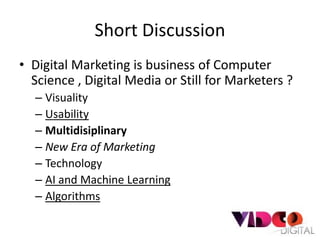 Short Discussion
• Digital Marketing is business of Computer
  Science , Digital Media or Still for Marketers ?
  – Visuality
  – Usability
  – Multidisiplinary
  – New Era of Marketing
  – Technology
  – AI and Machine Learning
  – Algorithms
 