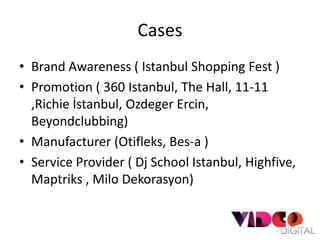 Cases
• Brand Awareness ( Istanbul Shopping Fest )
• Promotion ( 360 Istanbul, The Hall, 11-11
  ,Richie İstanbul, Ozdeger Ercin,
  Beyondclubbing)
• Manufacturer (Otifleks, Bes-a )
• Service Provider ( Dj School Istanbul, Highfive,
  Maptriks , Milo Dekorasyon)
 