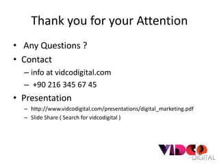 Thank you for your Attention
• Any Questions ?
• Contact
  – info at vidcodigital.com
  – +90 216 345 67 45
• Presentation
  – http://www.vidcodigital.com/presentations/digital_marketing.pdf
  – Slide Share ( Search for vidcodigital )
 