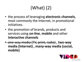 (What) (2)
• the process of leveraging electronic channels,
  most commonly the Internet, in promotional
  initiatives.
• the promotion of brands, products and
  services using on-line, mobile and other
  interactive channels
• one-way media (TV, print, radio) , two-way
  media (Internet) , many-way media (social,
  mobile)
 