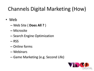 Channels Digital Marketing (How)
• Web
  – Web Site ( Does All ? )
  – Microsite
  – Search Engine Optimization
  – RSS
  – Online forms
  – Webinars
  – Game Marketing (e.g. Second Life)
 